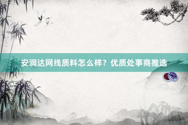 安润达网线质料怎么样？优质处事商推选