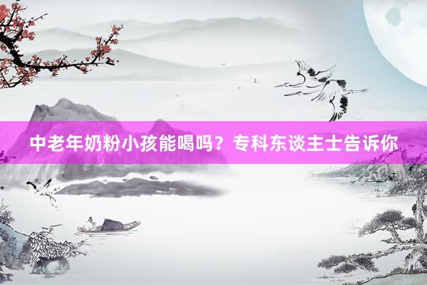 中老年奶粉小孩能喝吗？专科东谈主士告诉你