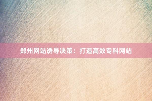 郑州网站诱导决策：打造高效专科网站